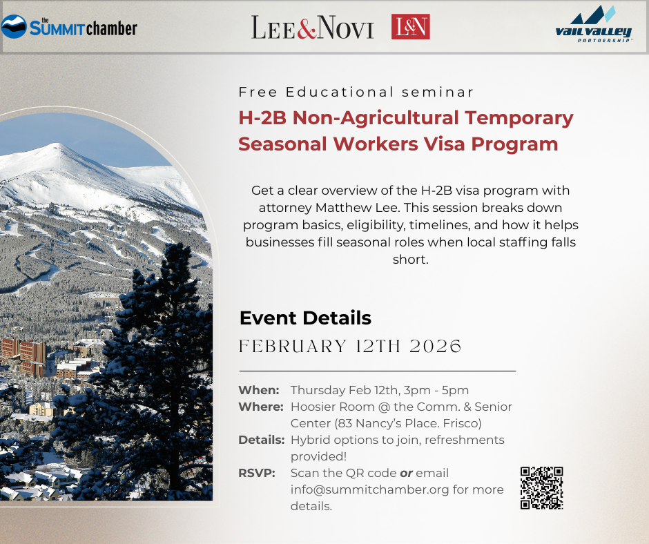 Please join Vail Valley Partnership & the Summit County Chamber of Commerce as we welcome Lee & Novi for an information session discussing the H-2B Non-agricultural Temporary Seasonal Workers visa program. The H-2B temporary worker visa program is managed and overseen by both USCIS of Department of Homeland Security and OFLC of the U.S. Department of Labor. The H-2B program allows businesses of all sizes, in every industry (except agriculture positions), to sponsor foreign workers legally for up to 9 months to meet seasonal and peak load needs so long as the employer can prove that they are unable to identify qualified and available U.S workers at the appropriate prevailing wage. Although the program is complicated by a myriad of federal regulations and rules, attorney Matthew Lee will explain how your business can navigate the rules to successfully attract and employ seasonal workers under the H-2B program to supplement your local workforce during your peak periods. This is a BASIC Level 101 session discussing the process step-by-step. Attorney Lee brings 30 years of immigration law experience and hands-on insight of the H-2B program, an understanding of the uniqueness of the hospitality, travel and leisure industry as well as community level perspective of workforce development to the session. REGISTER HERE Note, if you are interested in using this H-2B visa program for next year 2026-2027 winter season, it is important to start the process in early Spring of 2026! Summit County Chamber